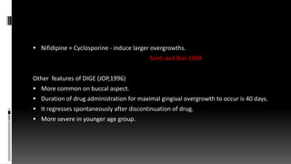  Nifidipine + Cyclosporine - induce larger overgrowths.
Santi and Brai 1998
Other features of DIGE (JOP,1996)
 More common on buccal aspect.
 Duration of drug administration for maximal gingival overgrowth to occur is 40 days.
 It regresses spontaneously after discontinuation of drug.
 More severe in younger age group.
 