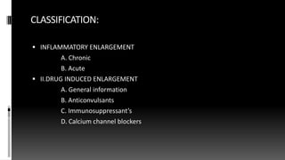 CLASSIFICATION:
 INFLAMMATORY ENLARGEMENT
A. Chronic
B. Acute
 II.DRUG INDUCED ENLARGEMENT
A. General information
B. Anticonvulsants
C. Immunosuppressant’s
D. Calcium channel blockers
 