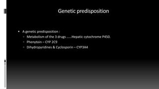 Genetic predisposition
 A genetic predisposition :
 Metabolism of the 3 drugs ……Hepatic cytochrome P450.
 Phenytoin – CYP 2C9
 Dihydropyridines & Cyclosporin – CYP3A4
 