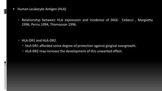  Human Leukocyte Antigen (HLA)
 Relationship between HLA expression and incidence of DIGE- (Cebecci , Margiotta
1996, Pernu 1994, Thomasson 1996.
 HLA-DR1 and HLA-DR2.
 HLA-DR1 afforded some degree of protection against gingival overgrowth.
 HLA-DR2 may increase the development of this unwanted effect.
 