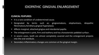 IDIOPATHIC GINGIVAL ENLARGEMENT
CLINICAL FEATURES:
 It is a rare condition of undetermined cause.
 Designated by terms such as: gingivomatosis, elephantiasis, idiopathic
fibromatosis,heriditary gingival hyperplasia.
 Affects marginal, attached gingiva and interdental papilla.
 The enlargement is pink, firm and leathery and has characteristic pebbled surface .
 In severe cases, teeth are almost completely covered and the enlargement projects
into the oral vestibule.
 Secondary inflammatory changes are common at the gingival margin.
 