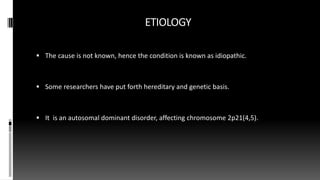 ETIOLOGY
 The cause is not known, hence the condition is known as idiopathic.
 Some researchers have put forth hereditary and genetic basis.
 It is an autosomal dominant disorder, affecting chromosome 2p21(4,5).
 