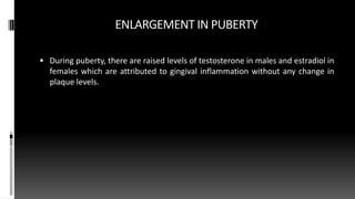 ENLARGEMENT IN PUBERTY
 During puberty, there are raised levels of testosterone in males and estradiol in
females which are attributed to gingival inflammation without any change in
plaque levels.
 