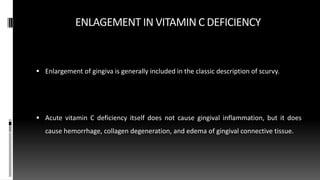 ENLAGEMENT IN VITAMIN C DEFICIENCY
 Enlargement of gingiva is generally included in the classic description of scurvy.
 Acute vitamin C deficiency itself does not cause gingival inflammation, but it does
cause hemorrhage, collagen degeneration, and edema of gingival connective tissue.
 