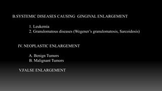 A. Conditioned enlargement
B.SYSTEMIC DISEASES CAUSING GINGIVAL ENLARGEMENT
1. Leukemia
2. Granulomatous diseases (Wegener’s granulomatosis, Sarcoidosis)
IV. NEOPLASTIC ENLARGEMENT
A. Benign Tumors
B. Malignant Tumors
V.FALSE ENLARGEMENT
 