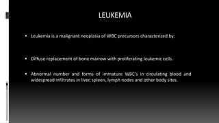 LEUKEMIA
 Leukemia is a malignant neoplasia of WBC precursors characterized by:
 Diffuse replacement of bone marrow with proliferating leukemic cells.
 Abnormal number and forms of immature WBC’s in circulating blood and
widespread infiltrates in liver, spleen, lymph nodes and other body sites.
 