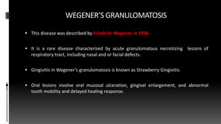 WEGENER’S GRANULOMATOSIS
 This disease was described by Friedrich Wegener in 1936.
 It is a rare disease characterized by acute granulomatous necrotizing lesions of
respiratory tract, including nasal and or facial defects.
 Gingivitis in Wegener’s granulomatosis is known as Strawberry Gingivitis.
 Oral lesions involve oral mucosal ulceration, gingival enlargement, and abnormal
tooth mobility and delayed healing response.
 