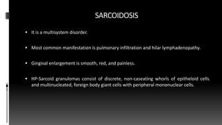 SARCOIDOSIS
 It is a multisystem disorder.
 Most common manifestation is pulmonary infiltration and hilar lymphadenopathy.
 Gingival enlargement is smooth, red, and painless.
 HP-Sarcoid granulomas consist of discrete, non-caseating whorls of epitheloid cells
and multinucleated, foreign body giant cells with peripheral mononuclear cells.
 
