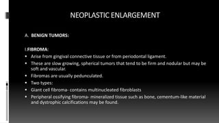 NEOPLASTIC ENLARGEMENT
A. BENIGN TUMORS:
I.FIBROMA:
 Arise from gingival connective tissue or from periodontal ligament.
 These are slow growing, spherical tumors that tend to be firm and nodular but may be
soft and vascular.
 Fibromas are usually pedunculated.
 Two types:
 Giant cell fibroma- contains multinucleated fibroblasts
 Peripheral ossifying fibroma- mineralized tissue such as bone, cementum-like material
and dystrophic calcifications may be found.
 