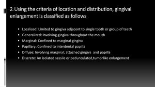 2.Using the criteria of location and distribution, gingival
enlargement is classified as follows
 Localized: Limited to gingiva adjacent to single tooth or group of teeth
 Generalized: Involving gingiva throughout the mouth
 Marginal: Confined to marginal gingiva
 Papillary: Confined to interdental papilla
 Diffuse: Involving marginal; attached gingiva and papilla
 Discrete: An isolated sessile or pedunculated,tumorlike enlargement
 
