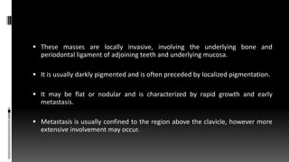  These masses are locally invasive, involving the underlying bone and
periodontal ligament of adjoining teeth and underlying mucosa.
 It is usually darkly pigmented and is often preceded by localized pigmentation.
 It may be flat or nodular and is characterized by rapid growth and early
metastasis.
 Metastasis is usually confined to the region above the clavicle, however more
extensive involvement may occur.
 