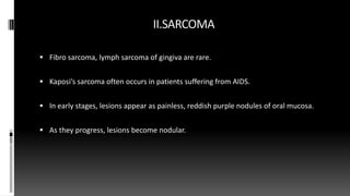 II.SARCOMA
 Fibro sarcoma, lymph sarcoma of gingiva are rare.
 Kaposi’s sarcoma often occurs in patients suffering from AIDS.
 In early stages, lesions appear as painless, reddish purple nodules of oral mucosa.
 As they progress, lesions become nodular.
 