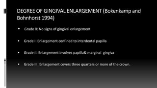 DEGREE OF GINGIVAL ENLARGEMENT (Bokenkamp and
Bohnhorst 1994)
 Grade 0: No signs of gingival enlargement
 Grade I: Enlargement confined to interdental papilla
 Grade II: Enlargement involves papilla& marginal gingiva
 Grade III: Enlargement covers three quarters or more of the crown.
 
