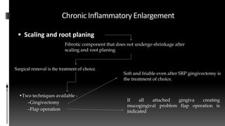 Chronic Inflammatory Enlargement
 Scaling and root planing
Fibrotic component that does not undergo shrinkage after
scaling and root planing
Surgical removal is the treatment of choice.
•Two techniques available -
–Gingivectomy
–Flap operation
Soft and friable even after SRP gingivectomy is
the treatment of choice.
If all attached gingiva creating
mucogingival problem flap operation is
indicated
 