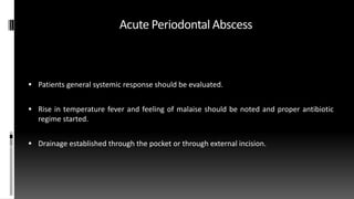 Acute Periodontal Abscess
 Patients general systemic response should be evaluated.
 Rise in temperature fever and feeling of malaise should be noted and proper antibiotic
regime started.
 Drainage established through the pocket or through external incision.
 