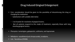 Drug Induced Gingival Enlargement
 First, consideration should be given to the possibility of discontinuing the drug or
changing the medication.
 Substitution with suitable alternative
 1 to 8 weeks for resolution of gingival lesions.
 Not all patients respond to this mode of treatment, especially those with long
standing gingival lesions.
 Phenytoin: lomatrigine, gabapentin, sulthiame, and topiramate
 Nifedipine: vasodilators(sod.nitroprusside), isradipine,
 CsA : Tacrolimus (FK506)
 