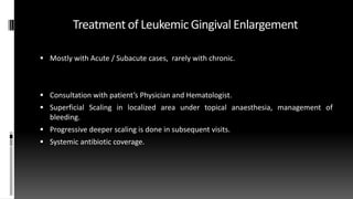 Treatment of Leukemic Gingival Enlargement
 Mostly with Acute / Subacute cases, rarely with chronic.
 Consultation with patient’s Physician and Hematologist.
 Superficial Scaling in localized area under topical anaesthesia, management of
bleeding.
 Progressive deeper scaling is done in subsequent visits.
 Systemic antibiotic coverage.
 