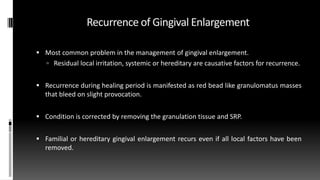 Recurrence of Gingival Enlargement
 Most common problem in the management of gingival enlargement.
 Residual local irritation, systemic or hereditary are causative factors for recurrence.
 Recurrence during healing period is manifested as red bead like granulomatus masses
that bleed on slight provocation.
 Condition is corrected by removing the granulation tissue and SRP.
 Familial or hereditary gingival enlargement recurs even if all local factors have been
removed.
 