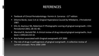 REFERENCES
 Textbook of Clinical Periodontology- Fermin A. Carranza: -11th edition
 Shlomo Barak, Isaac S et al. Gingival Hyperplasia Caused by Nifedipine. J Periodontol
1987.
 Ellis JS, Seymour RA, Robertson P. Photographic scoring of gingival overgrowth. J Clin
Periodontol 2001; 28: 81–85.
 Marshall RI, Bartold PM. A clinical review of drug-induced gingival overgrowths. Aust
Dent J 1999;44:219-32.
 Risk factors associated with Gingival overgrowth-JCP 2000
 The role of drugs in pathogenesis of gingival overgrowth ; A collective review of
current concepts: Perio 2000 1999
 