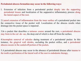 Periodontal abscess formation may occur in the following ways:
1. Extension of infection from a periodontal pocket deeply into the supporting
periodontal tissues and localization of the suppurative inflammatory process along
the lateral aspect of the root.
2.Lateral extension of inflammation from the inner surface of a periodontal pocket into
the connective tissue of the pocket wall. Localization of the abscess results when
drainage into the pocket space is impaired .
3.In a pocket that describes a tortuous course around the root, a periodontal abscess
may form in the cul -de- sac, the deep end of which is shut off from the surface.
4.Incomplete removal of calculus during treatment of a periodontal pocket. In this
instance, the gingival wall shrinks, occluding the pocket orifice, and a periodontal
abscess occurs in the sealed-off portion of the pocket.
5.A periodontal abscess may occur in the absence of periodontal disease after trauma to
the tooth or perforation of the lateral wall of the root in endodontic therapy.
 