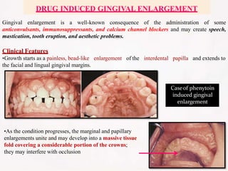 Gingival enlargement is a well-known consequence of the administration of some
anticonvulsants, immunosuppressants, and calcium channel blockers and may create speech,
mastication, tooth eruption, and aesthetic problems.
enlargement of the interdental papilla and extends to
Clinical Features
•Growth starts as a painless, bead-like
the facial and lingual gingival margins.
•As the condition progresses, the marginal and papillary
enlargements unite and may develop into a massive tissue
fold covering a considerable portion of the crowns;
they may interfere with occlusion
Caseof phenytoin
induced gingival
enlargement
DRUG INDUCED GINGIVAL ENLARGEMENT
 