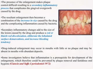 •The presence of the enlargement makes plaque
control difficult resulting in a secondary inflammatory
process that complicates the gingival overgrowth
caused by the drug.
•The resultant enlargement then becomes a
combination of the increase in size caused by the drug
and the complicating inflammation caused by bacteria.
•Secondary inflammatory changes add to the size of
the lesion caused by the drug and produce a red or
bluish red discoloration, obliterate the lobulated
surface demarcations, and increase bleeding
tendency
•Drug-induced enlargement may occur in mouths with little or no plaque and may be
absent in mouths with abundant deposits.
•Some investigators believe that inflammation is a prerequisite for development of the
enlargement, which therefore could be prevented by plaque removal and fastidious oral
hygiene (Ciancio and Yaffe J periodontol 1972)
 