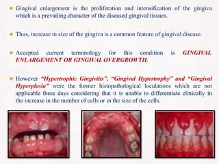 ⚫ Gingival enlargement is the proliferation and intensification of the gingiva
which is a prevailing character of the diseased gingival tissues.
⚫ Thus, increase in size of the gingiva is a common feature of gingival disease.
⚫ Accepted current terminology for this condition is GINGIVAL
ENLARGEMENT OR GINGIVAL OVERGROWTH.
⚫ However “Hypertrophic Gingivitis”, “Gingival Hypertrophy” and “Gingival
Hyperplasia” were the former histopathological loculations which are not
applicable these days considering that it is unable to differentiate clinically in
the increase in the number of cells or in the size of the cells.
 