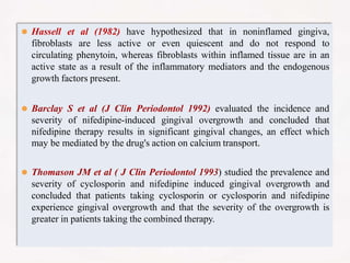 ⚫ Hassell et al (1982) have hypothesized that in noninflamed gingiva,
fibroblasts are less active or even quiescent and do not respond to
circulating phenytoin, whereas fibroblasts within inflamed tissue are in an
active state as a result of the inflammatory mediators and the endogenous
growth factors present.
⚫ Barclay S et al (J Clin Periodontol 1992) evaluated the incidence and
severity of nifedipine-induced gingival overgrowth and concluded that
nifedipine therapy results in significant gingival changes, an effect which
may be mediated by the drug's action on calcium transport.
⚫ Thomason JM et al ( J Clin Periodontol 1993) studied the prevalence and
severity of cyclosporin and nifedipine induced gingival overgrowth and
concluded that patients taking cyclosporin or cyclosporin and nifedipine
experience gingival overgrowth and that the severity of the overgrowth is
greater in patients taking the combined therapy.
 