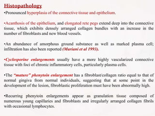 Histopathology
•Pronounced hyperplasia of the connective tissue and epithelium.
•Acanthosis of the epithelium, and elongated rete pegs extend deep into the connective
tissue, which exhibits densely arranged collagen bundles with an increase in the
number of fibroblasts and new blood vessels.
•An abundance of amorphous ground substance as well as marked plasma cell;
infiltration has also been reported (Mariani et al 1993).
•Cyclosporine enlargements usually have a more highly vascularized connective
tissue with foci of chronic inflammatory cells, particularly plasma cells.
•The “mature” phenytoin enlargement has a fibroblast/collagen ratio equal to that of
normal gingiva from normal individuals, suggesting that at some point in the
development of the lesion, fibroblastic proliferation must have been abnormally high.
•Recurring phenytoin enlargements appear as granulation tissue composed of
numerous young capillaries and fibroblasts and irregularly arranged collagen fibrils
with occasional lymphocytes.
 