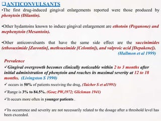 ANTICONVULSANTS
•The first drug-induced gingival enlargements reported were those produced by
phenytoin (Dilantin).
•Other hydantoins known to induce gingival enlargement are ethotoin (Peganone) and
mephenytoin (Mesantoin).
•Other anticonvulsants that have the same side effect are the succinimides
(ethosuximide [Zarontin], methsuximide [Celontin]), and valproic acid [Depakene]).
(Hallmon et al 1999)
Prevalence
Gingival overgrowth becomes clinically noticeable within 2 to 3 months after
initial administration of phenytoin and reaches its maximal severity at 12 to 18
months. (Livingston S 1990)
 occurs in 50% of patients receiving the drug, (Taicher S et al1991)
Range is 3% to 84.5%. (Goaz PW,1972; Glickman 1941)
It occurs more often in younger patients .
Its occurrence and severity are not necessarily related to the dosage after a threshold level has
been exceeded.
 