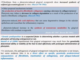 Fibroblasts from a phenytoin-induced gingival overgrowth show increased synthesis of
sulfated glycosaminoglycans in vitro. (Hassel TM 1983)
Other proposed mechanisms include:
-the production of inactive fibroblastic collagenase causing a decrease in collagen turnover
Phenytoin may induce a decrease in collagen degradation as a result of the production of an
inactive fibroblastic collagenase. (Hassell 1982)
-phenytoin-induced folic acid deficiency that can cause degenerative changes in the sulcular
epithelium and exacerbate the inflammatory response
- phenytoin-induced increase in the synthesis of testosterone metabolites by gingival
fibroblasts with resultant overgrowth.
(Butler RT 1987, Brown RS 1991)
Genetic predisposition is a suspected factor in determining whether a person treated with
phenytoin will develop enlargement or not.
Hassell et al (1994) hypothesized that gingival enlargement may result from the genetically
determined ability or inability of the host to deal effectively with prolonged administration of
phenytoin.
In conclusion, the pathogenesis of gingival enlargement induced by phenytoin is not known,
a direct effect on specific, genetically predetermined
inactivation of collagenase, and plaque-induced
but some evidence links it to
subpopulations of fibroblasts,
inflammation.
 