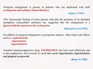 •Gingival enlargement is greater in patients
cyclosporine and calcium channel blockers.
who are medicated with both
(Taylor J 1987)
•The microscopic finding of many plasma cells plus the presence of an abundant
amorphous extracellular substance has suggested that the enlargement is a
hypersensitivity response to the cyclosporine.
(Mariani G et al 1993)
•In addition to gingival enlargement, cyclosporine induces other major side effects
such as –nephrotoxicity
- hypertension
-hypertrichosis.
•Another immunosuppressive drug, TACROLIMUS, has been used effectively and
is also nephrotoxic, but it results in much less severe hypertension, hypertrichosis,
and gingival overgrowth.
(Bader G 1988)
 