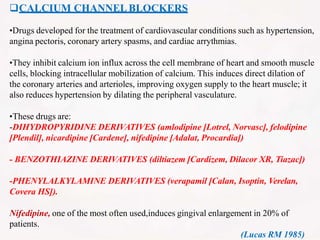 CALCIUM CHANNELBLOCKERS
•Drugs developed for the treatment of cardiovascular conditions such as hypertension,
angina pectoris, coronary artery spasms, and cardiac arrythmias.
•They inhibit calcium ion influx across the cell membrane of heart and smooth muscle
cells, blocking intracellular mobilization of calcium. This induces direct dilation of
the coronary arteries and arterioles, improving oxygen supply to the heart muscle; it
also reduces hypertension by dilating the peripheral vasculature.
•These drugs are:
-DIHYDROPYRIDINE DERIVATIVES (amlodipine [Lotrel, Norvasc], felodipine
[Plendil], nicardipine [Cardene], nifedipine [Adalat, Procardia])
- BENZOTHIAZINE DERIVATIVES (diltiazem [Cardizem, Dilacor XR, Tiazac])
-PHENYLALKYLAMINE DERIVATIVES (verapamil [Calan, Isoptin, Verelan,
Covera HS]).
Nifedipine, one of the most often used,induces gingival enlargement in 20% of
patients.
(Lucas RM 1985)
 