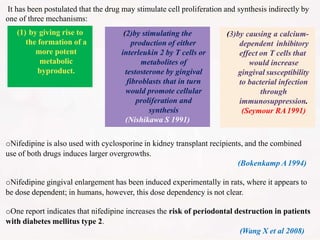 It has been postulated that the drug may stimulate cell proliferation and synthesis indirectly by
one of three mechanisms:
oNifedipine is also used with cyclosporine in kidney transplant recipients, and the combined
use of both drugs induces larger overgrowths.
(Bokenkamp A1994)
oNifedipine gingival enlargement has been induced experimentally in rats, where it appears to
be dose dependent; in humans, however, this dose dependency is not clear.
oOne report indicates that nifedipine increases the risk of periodontal destruction in patients
with diabetes mellitus type 2.
(Wang X et al 2008)
(3)by causing a calcium-
dependent inhibitory
effect on T cells that
would increase
gingival susceptibility
to bacterial infection
through
immunosuppression.
(Seymour RA1991)
(2)by stimulating the
production of either
interleukin 2 by T cells or
metabolites of
testosterone by gingival
fibroblasts that in turn
would promote cellular
proliferation and
synthesis
(Nishikawa S 1991)
(1) by giving rise to
the formation of a
more potent
metabolic
byproduct.
 