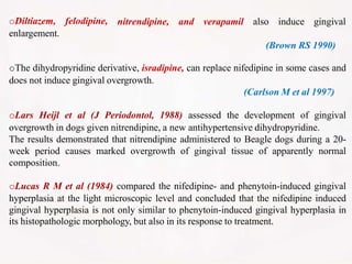 oDiltiazem, felodipine,
enlargement.
nitrendipine, and verapamil also induce gingival
(Brown RS 1990)
oThe dihydropyridine derivative, isradipine, can replace nifedipine in some cases and
does not induce gingival overgrowth.
(Carlson M et al 1997)
oLars Heijl et al (J Periodontol, 1988) assessed the development of gingival
overgrowth in dogs given nitrendipine, a new antihypertensive dihydropyridine.
The results demonstrated that nitrendipine administered to Beagle dogs during a 20-
week period causes marked overgrowth of gingival tissue of apparently normal
composition.
oLucas R M et al (1984) compared the nifedipine- and phenytoin-induced gingival
hyperplasia at the light microscopic level and concluded that the nifedipine induced
gingival hyperplasia is not only similar to phenytoin-induced gingival hyperplasia in
its histopathologic morphology, but also in its response to treatment.
 