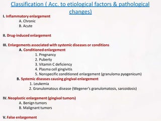 I. Inflammatory enlargement
A. Chronic
B. Acute
II. Drug-induced enlargement
III. Enlargements associated with systemic diseases or conditions
A. Conditioned enlargement
1. Pregnancy
2. Puberty
3. Vitamin C deficiency
4. Plasma cell gingivitis
5. Nonspecific conditioned enlargement (granuloma pyogenicum)
B. Systemic diseases causing gingival enlargement
1. Leukemia
2. Granulomatous disease (Wegener’s granulomatosis, sarcoidosis)
IV.Neoplastic enlargement (gingival tumors)
A. Benign tumors
B. Malignant tumors
V.False enlargement
Classification ( Acc. to etiological factors & pathological
changes)
 