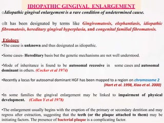 oIdiopathic gingival enlargement is a rare condition of undetermined cause.
oIt has been designated by terms like Gingivomatosis, elephantiasis, idiopathic
fibromatosis, hereditary gingival hyperplasia, and congenital familial fibromatosis.
Etiology
•The cause is unknown and thus designated as idiopathic.
•Some cases- Hereditary basis but the genetic mechanisms are not well understood.
•Mode of inheritance is found to be autosomal recessive in some cases and autosomal
dominant in others. (Cocker et al 1974)
•Recently a locus for autosomal dominant HGF has been mapped to a region on chromosome 2
(Hart et al. 1998, Xiao et al. 2000)
•In some families the gingival enlargement may be linked to impairment of physical
development. (Collan Y et al 1978)
•The enlargement usually begins with the eruption of the primary or secondary dentition and may
regress after extraction, suggesting that the teeth (or the plaque attached to them) may be
initiating factors. The presence of bacterial plaque is a complicating factor.
IDIOPATHIC GINGIVAL ENLARGEMENT
 