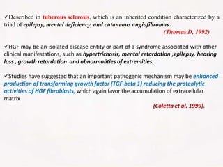 Described in tuberous sclerosis, which is an inherited condition characterized by a
triad of epilepsy, mental deficiency, and cutaneous angiofibromas .
(Thomas D, 1992)
HGF may be an isolated disease entity or part of a syndrome associated with other
clinical manifestations, such as hypertrichosis, mental retardation ,epilepsy, hearing
loss , growth retardation and abnormalities of extremities.
Studies have suggested that an important pathogenic mechanism may be enhanced
production of transforming growth factor (TGF-beta 1) reducing the proteolytic
activities of HGF fibroblasts, which again favor the accumulation of extracellular
matrix
(Coletta et al. 1999).
 