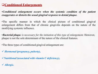 Conditioned Enlargements
•Conditioned enlargement occurs when the systemic condition of the patient
exaggerates or distorts the usual gingival response to dental plaque.
•The specific manner in which the clinical picture of conditioned gingival
enlargement differs from that of chronic gingivitis depends on the nature of the
modifying systemic influence.
•Bacterial plaque is necessary for the initiation of this type of enlargement. However,
plaque is not the sole determinant of the nature of the clinical features.
•The three types of conditioned gingival enlargement are:
 Hormonal (pregnancy, puberty),
Nutritional (associated with vitamin C deficiency),
 Allergic.
 