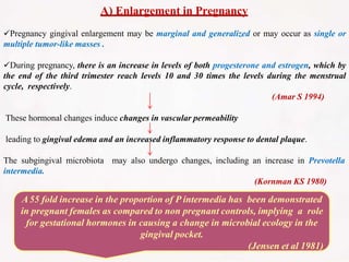 A) Enlargement in Pregnancy
Pregnancy gingival enlargement may be marginal and generalized or may occur as single or
multiple tumor-like masses .
During pregnancy, there is an increase in levels of both progesterone and estrogen, which by
the end of the third trimester reach levels 10 and 30 times the levels during the menstrual
cycle, respectively.
(Amar S 1994)
These hormonal changes induce changes in vascular permeability
leading to gingival edema and an increased inflammatory response to dental plaque.
The subgingival microbiota may also undergo changes, including an increase in Prevotella
intermedia.
(Kornman KS 1980)
A55 fold increase in the proportion of P intermedia has been demonstrated
in pregnant females as compared to non pregnant controls, implying a role
for gestational hormones in causing a change in microbial ecology in the
gingival pocket.
(Jensen et al 1981)
 