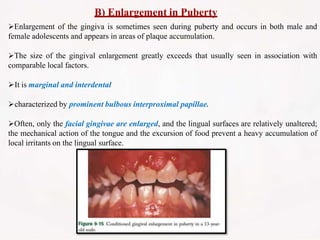 B) Enlargement in Puberty
Enlargement of the gingiva is sometimes seen during puberty and occurs in both male and
female adolescents and appears in areas of plaque accumulation.
The size of the gingival enlargement greatly exceeds that usually seen in association with
comparable local factors.
It is marginal and interdental
characterized by prominent bulbous interproximal papillae.
Often, only the facial gingivae are enlarged, and the lingual surfaces are relatively unaltered;
the mechanical action of the tongue and the excursion of food prevent a heavy accumulation of
local irritants on the lingual surface.
 