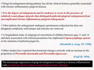 Gingival enlargement during puberty has all the clinical features generally associated
with chronic inflammatory gingival disease.
It is the degree of enlargement and its tendency to recur in the presence of
relatively scant plaque deposits that distinguish pubertal gingival enlargement from
uncomplicated chronic inflammatory gingival enlargement.
After puberty the enlargement undergoes spontaneous reduction but does not
disappear completely until plaque and calculus are removed.
A longitudinal study of subgingival microbiota of children between ages 11 and 14
and their association with clinical parameters has implicated Capnocytophaga species
in the initiation of pubertal gingivitis.
(MombelliA, Lang NP ,1990)
Other studies have reported that hormonal changes coincide with an increase in the
proportion of Prevotella intermedia and Prevotella nigrescens.
(Fujii H, 1994)
The microscopic appearance of gingival enlargement in puberty is chronic inflammation
with prominent edema and associated degenerative changes
 