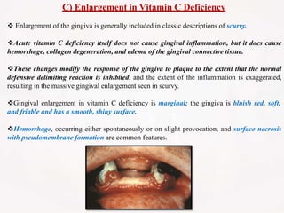 C) Enlargement in Vitamin C Deficiency
 Enlargement of the gingiva is generally included in classic descriptions of scurvy.
Acute vitamin C deficiency itself does not cause gingival inflammation, but it does cause
hemorrhage, collagen degeneration, and edema of the gingival connective tissue.
These changes modify the response of the gingiva to plaque to the extent that the normal
defensive delimiting reaction is inhibited, and the extent of the inflammation is exaggerated,
resulting in the massive gingival enlargement seen in scurvy.
Gingival enlargement in vitamin C deficiency is marginal; the gingiva is bluish red, soft,
and friable and has a smooth, shiny surface.
Hemorrhage, occurring either spontaneously or on slight provocation, and surface necrosis
with pseudomembrane formation are common features.
 