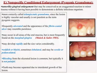 E) Nonspecific Conditioned Enlargement (Pyogenic Granuloma):
tumorlike gingival enlargement that may be conceived as an exaggerated reaction to minor
trauma without it having been possible to demonstrate a definite infectious organism.
more correctly called telangiectatic granuloma, since the lesion
is highly vascular and usually is not purulent as the term
pyogenic suggests.
frequently ulcerated and the appearance of the fibrin-coated
ulcer may resemble purulence.
may occur in all areas of the oral mucosa, but is most frequently
found on the marginal gingiva (Makek & Sailer 1985).
may develop rapidly and the size varies considerably.
reddish or bluish, sometimes lobulated, and may be sessile or
pedunculated.
Bleeding from the ulcerated lesion is common, but typically it
is not painful.
Teeth may become separated due to interdental growth of the
lesion.
 