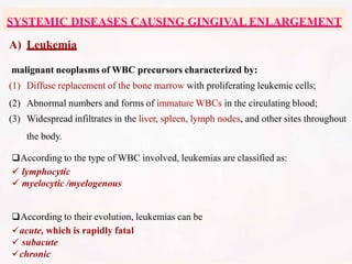 A) Leukemia
malignant neoplasms of WBC precursors characterized by:
(1) Diffuse replacement of the bone marrow with proliferating leukemic cells;
(2) Abnormal numbers and forms of immature WBCs in the circulating blood;
(3) Widespread infiltrates in the liver, spleen, lymph nodes, and other sites throughout
the body.
According to the type of WBC involved, leukemias are classified as:
 lymphocytic
 myelocytic /myelogenous
According to their evolution, leukemias can be
acute, which is rapidly fatal
 subacute
chronic
SYSTEMIC DISEASES CAUSING GINGIVAL ENLARGEMENT
 