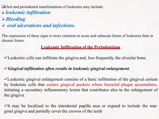 Oral and periodontal manifestations of leukemia may include:
 leukemic infiltration
Bleeding
 oral ulcerations and infections.
The expression of these signs is more common in acute and subacute forms of leukemia than in
chronic forms.
Leukemic Infiltration of the Periodontium
Leukemic cells can infiltrate the gingiva and, less frequently, the alveolar bone.
Gingival infiltration often results in leukemic gingival enlargement
Leukemic gingival enlargement consists of a basic infiltration of the gingival corium
by leukemic cells that creates gingival pockets where bacterial plaque accumulates,
initiating a secondary inflammatory lesion that contributes also to the enlargement of
the gingiva.
It may be localized to the interdental papilla area or expand to include the mar-
ginal gingiva and partially cover the crowns of the teeth
 
