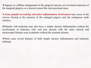 Appear as a diffuse enlargement of the gingival mucosa, an oversized extension of
the marginal gingiva, or a discrete tumor like inter-proximal mass.
Acute painful necrotizing ulcerative inflammatory involvement may occur in the
crevice formed at the junction of the enlarged gingiva and the contiguous tooth
surfaces.
Patients with leukemia may also have a simple chronic inflammation without the
involvement of leukemic cells and may present with the same clinical and
microscopic features seen in patients without the systemic disease.
Most cases reveal features of both simple chronic inflammation and leukemic
infiltrate.
 