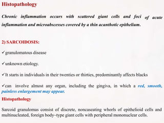 Histopathology
of acute
Chronic inflammation occurs with scattered giant cells and foci
inflammation and microabscesses covered by a thin acanthotic epithelium.
2) SARCOIDOSIS:
granulomatous disease
unknown etiology.
It starts in individuals in their twenties or thirties, predominantly affects blacks
can involve almost any organ, including the gingiva, in which a red, smooth,
painless enlargement may appear.
Histopathology
Sarcoid granulomas consist of discrete, noncaseating whorls of epithelioid cells and
multinucleated, foreign body–type giant cells with peripheral mononuclear cells.
 
