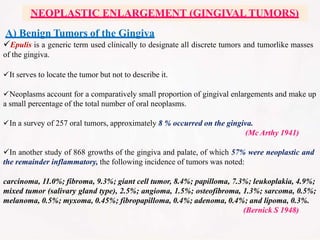 A) Benign Tumors of the Gingiva
Epulis is a generic term used clinically to designate all discrete tumors and tumorlike masses
of the gingiva.
It serves to locate the tumor but not to describe it.
Neoplasms account for a comparatively small proportion of gingival enlargements and make up
a small percentage of the total number of oral neoplasms.
In a survey of 257 oral tumors, approximately 8 % occurred on the gingiva.
(Mc Arthy 1941)
In another study of 868 growths of the gingiva and palate, of which 57% were neoplastic and
the remainder inflammatory, the following incidence of tumors was noted:
carcinoma, 11.0%; fibroma, 9.3%; giant cell tumor, 8.4%; papilloma, 7.3%; leukoplakia, 4.9%;
mixed tumor (salivary gland type), 2.5%; angioma, 1.5%; osteofibroma, 1.3%; sarcoma, 0.5%;
melanoma, 0.5%; myxoma, 0.45%; fibropapilloma, 0.4%; adenoma, 0.4%; and lipoma, 0.3%.
(Bernick S 1948)
NEOPLASTIC ENLARGEMENT (GINGIVAL TUMORS)
 