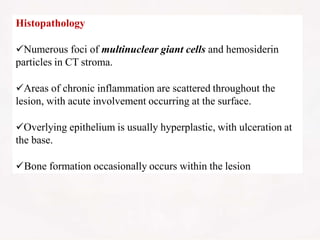 Histopathology
Numerous foci of multinuclear giant cells and hemosiderin
particles in CT stroma.
Areas of chronic inflammation are scattered throughout the
lesion, with acute involvement occurring at the surface.
Overlying epithelium is usually hyperplastic, with ulceration at
the base.
Bone formation occasionally occurs within the lesion
 